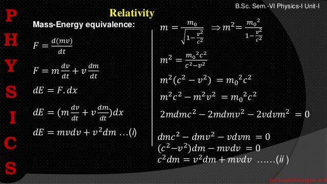 phy.kasarla@iscnagpur.ac.in
B.Sc. Sem.-VI Physics-I Unit-I
Relativity
𝐹 =
𝑑(𝑚𝑣)
𝑑𝑡
𝐹 = 𝑚
𝑑𝑣
𝑑𝑡
+ 𝑣
𝑑𝑚
𝑑𝑡
𝑑𝐸 = 𝐹. 𝑑𝑥
𝑑𝐸 = (𝑚
𝑑𝑣
𝑑𝑡
+ 𝑣
𝑑𝑚
𝑑𝑡
)𝑑𝑥
𝑑𝐸 = 𝑚𝑣𝑑𝑣 + 𝑣2𝑑𝑚 …(i)
Mass-Energy equivalence: 𝑚 =
𝑚0
1−
𝑣2
𝑐2
 𝑚2
=
𝑚0
2
1−
𝑣2
𝑐2
𝑚2
=
𝑚0
2𝑐2
𝑐2−𝑣2
𝑚2(𝑐2 − 𝑣2) = 𝑚0
2𝑐2
𝑚2𝑐2 − 𝑚2𝑣2 = 𝑚0
2𝑐2
2𝑚𝑑𝑚𝑐2 − 2𝑚𝑑𝑚𝑣2 − 2𝑣𝑑𝑣𝑚2 = 0
𝑑𝑚𝑐2 − 𝑑𝑚𝑣2 − 𝑣𝑑𝑣𝑚 = 0
(𝑐2
−𝑣2
)𝑑𝑚 − 𝑚𝑣𝑑𝑣 = 0
𝑐2
𝑑𝑚 = 𝑣2
𝑑𝑚 + 𝑚𝑣𝑑𝑣 ……(ii )
P
H
Y
S
I
C
S
 