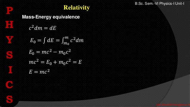 phy.kasarla@iscnagpur.ac.in
B.Sc. Sem.-VI Physics-I Unit-I
Relativity
𝑐2
𝑑𝑚 = 𝑑𝐸
𝐸0 = 𝑑𝐸 = 𝑐2𝑑𝑚
𝑚
𝑚0
𝐸0 = 𝑚𝑐2
− 𝑚0𝑐2
𝑚𝑐2 = 𝐸0 + 𝑚0𝑐2 = 𝐸
𝐸 = 𝑚𝑐2
Mass-Energy equivalence
P
H
Y
S
I
C
S
P
H
Y
S
I
C
S
 