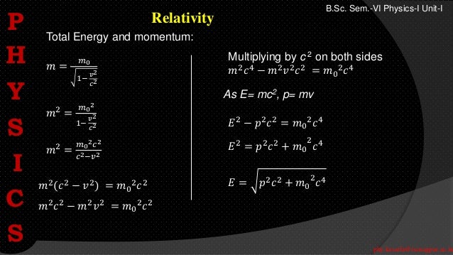 phy.kasarla@iscnagpur.ac.in
B.Sc. Sem.-VI Physics-I Unit-I
Relativity
Total Energy and momentum:
𝑚 =
𝑚0
1−
𝑣2
𝑐2
𝑚2 =
𝑚0
2
1−
𝑣2
𝑐2
𝑚2 =
𝑚0
2𝑐2
𝑐2−𝑣2
Multiplying by c 2 on both sides
𝑚2
𝑐4
− 𝑚2
𝑣2
𝑐2
= 𝑚0
2
𝑐4
𝑚2(𝑐2 − 𝑣2) = 𝑚0
2𝑐2
𝑚2
𝑐2
− 𝑚2
𝑣2
= 𝑚0
2
𝑐2
As E= mc2, p= mv
𝐸2 − 𝑝2𝑐2 = 𝑚0
2𝑐4
𝐸2 = 𝑝2𝑐2 + 𝑚0
2
𝑐4
𝐸 = 𝑝2𝑐2 + 𝑚0
2
𝑐4
P
H
Y
S
I
C
S
 