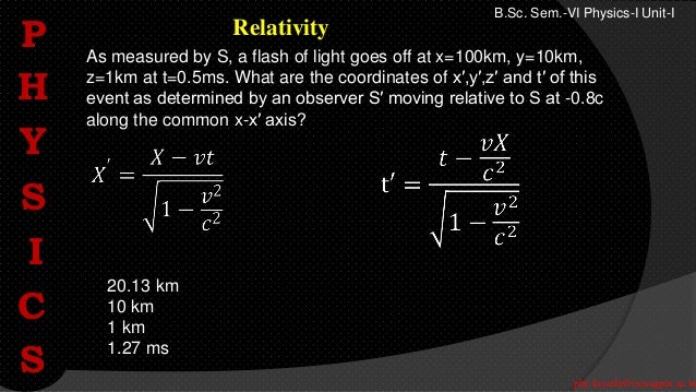 phy.kasarla@iscnagpur.ac.in
B.Sc. Sem.-VI Physics-I Unit-I
Relativity
As measured by S, a flash of light goes off at x=100km, y=10km,
z=1km at t=0.5ms. What are the coordinates of x′,y′,z′ and t′ of this
event as determined by an observer S′ moving relative to S at -0.8c
along the common x-x′ axis?
20.13 km
10 km
1 km
1.27 ms
P
H
Y
S
I
C
S
 