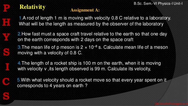 phy.kasarla@iscnagpur.ac.in
B.Sc. Sem.-VI Physics-I Unit-I
Relativity
2.How fast must a space craft travel relative to the earth so that one day
on the earth corresponds with 2 days on the space craft
1.A rod of length 1 m is moving with velocity 0.8 C relative to a laboratory.
What will be the length as measured by the observer of the laboratory
3.The mean life of p meson is 2 × 10–8 s. Calculate mean life of a meson
moving with a velocity of 0.8 C.
5.With what velocity should a rocket move so that every year spent on it
corresponds to 4 years on earth ?
4.The length of a rocket ship is 100 m on the earth, when it is moving
with velocity v ,its length observed is 99 m. Calculate its velocity,
Assignment A:
P
H
Y
S
I
C
S
 