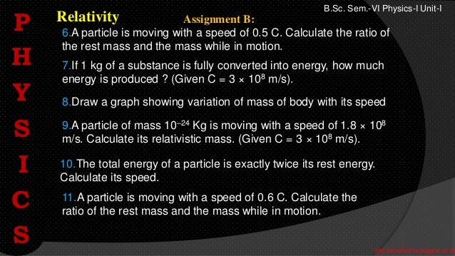phy.kasarla@iscnagpur.ac.in
B.Sc. Sem.-VI Physics-I Unit-I
Relativity
9.A particle of mass 10–24 Kg is moving with a speed of 1.8 × 108
m/s. Calculate its relativistic mass. (Given C = 3 × 108 m/s).
10.The total energy of a particle is exactly twice its rest energy.
Calculate its speed.
6.A particle is moving with a speed of 0.5 C. Calculate the ratio of
the rest mass and the mass while in motion.
11.A particle is moving with a speed of 0.6 C. Calculate the
ratio of the rest mass and the mass while in motion.
7.If 1 kg of a substance is fully converted into energy, how much
energy is produced ? (Given C = 3 × 108 m/s).
8.Draw a graph showing variation of mass of body with its speed
Assignment B:
P
H
Y
S
I
C
S
 