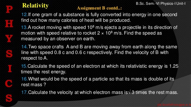 phy.kasarla@iscnagpur.ac.in
B.Sc. Sem.-VI Physics-I Unit-I
Relativity
12.If one gram of a substance is fully converted into energy in one second
find out how many calories of heat will be produced.
14.Two space crafts A and B are moving away from earth along the same
line with speed 0.8 c and 0.6 c respectively. Find the velocity of B with
respect to A.
15.Calculate the speed of an electron at which its relativistic energy is 1.25
times the rest energy.
16.What would be the speed of a particle so that its mass is double of its
rest mass ?
17.Calculate the velocity at which electron mass is 3 times the rest mass.
13.A rocket moving with speed 108 m/s ejects a projectile in its direction of
motion with speed relative to rocket 2 × 108 m/s. Find the speed as
measured by an observer on earth.
Assignment B contd..:
P
H
Y
S
I
C
S
 