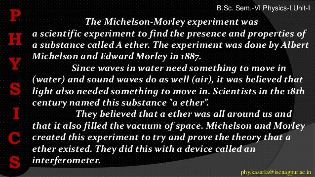 The Michelson-Morley experiment was
a scientific experiment to find the presence and properties of
a substance called A ether. The experiment was done by Albert
Michelson and Edward Morley in 1887.
Since waves in water need something to move in
(water) and sound waves do as well (air), it was believed that
light also needed something to move in. Scientists in the 18th
century named this substance "a ether”.
They believed that a ether was all around us and
that it also filled the vacuum of space. Michelson and Morley
created this experiment to try and prove the theory that a
ether existed. They did this with a device called an
interferometer.
P
H
Y
S
I
C
S phy.kasarla@iscnagpur.ac.in
B.Sc. Sem.-VI Physics-I Unit-I
 