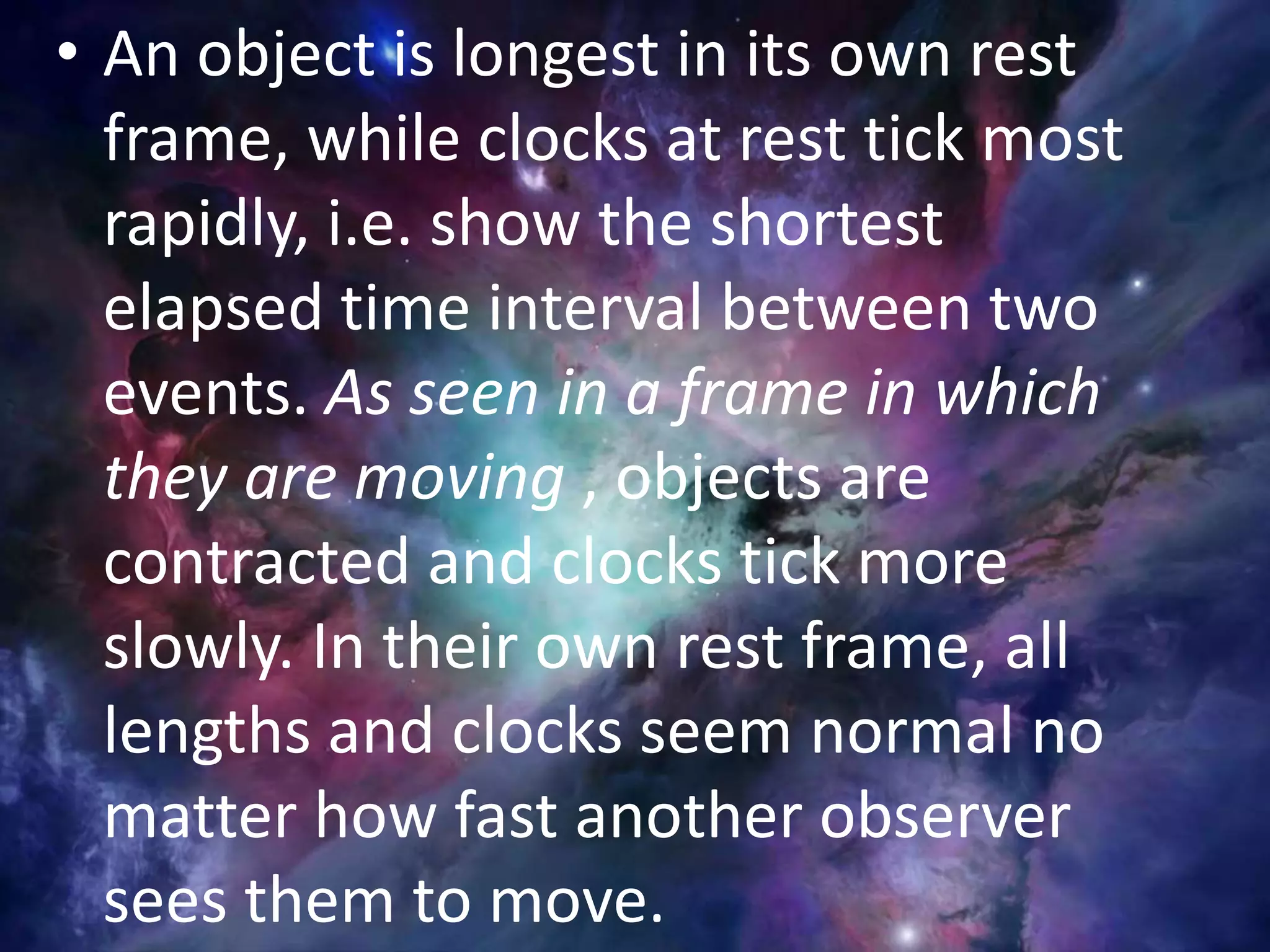 • An object is longest in its own rest
frame, while clocks at rest tick most
rapidly, i.e. show the shortest
elapsed time interval between two
events. As seen in a frame in which
they are moving , objects are
contracted and clocks tick more
slowly. In their own rest frame, all
lengths and clocks seem normal no
matter how fast another observer
sees them to move.
 