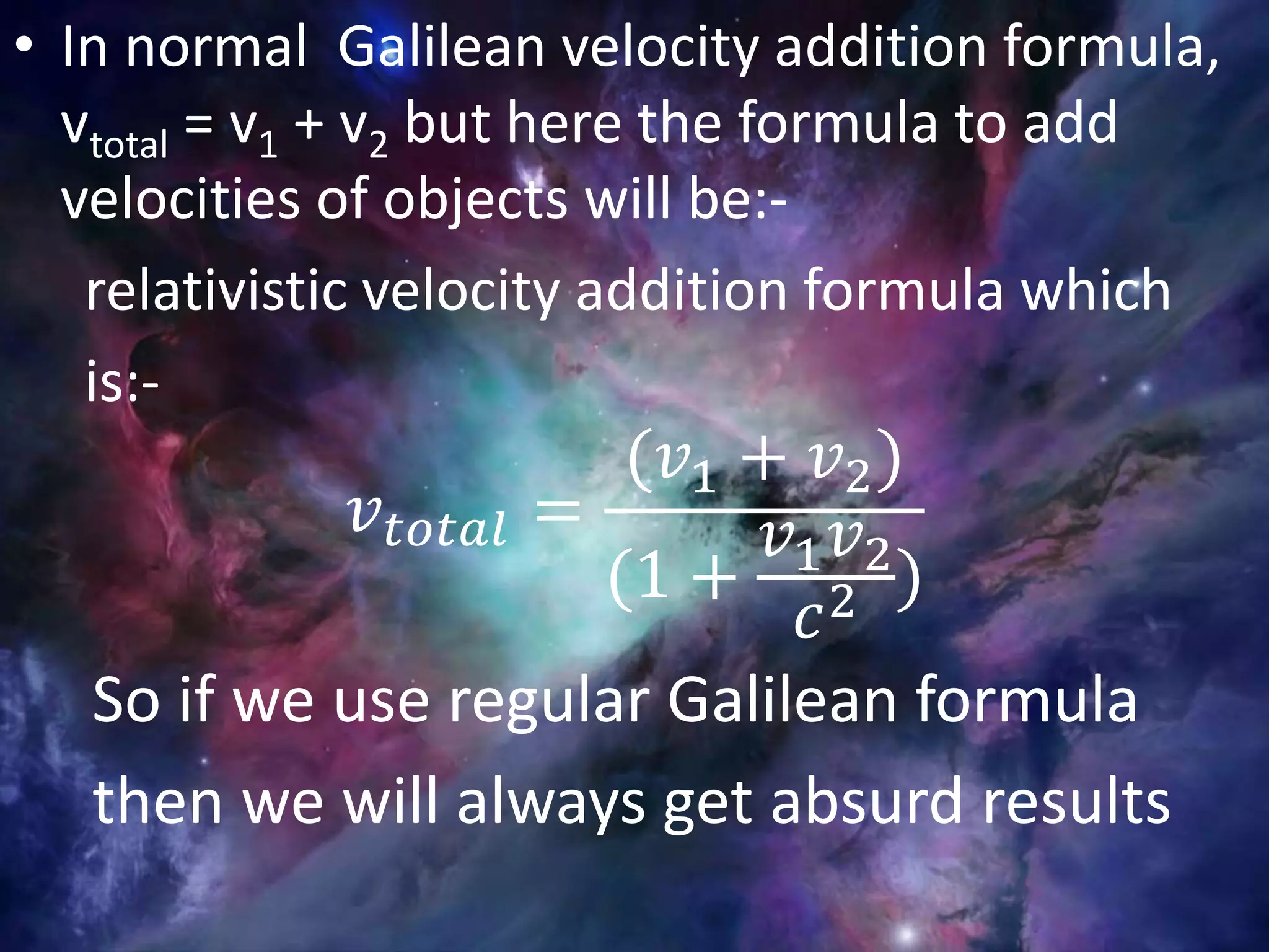 • In normal Galilean velocity addition formula,
vtotal = v1 + v2 but here the formula to add
velocities of objects will be:-
relativistic velocity addition formula which
is:-
𝑣 𝑡𝑜𝑡𝑎𝑙 =
(𝑣1 + 𝑣2)
(1 +
𝑣1 𝑣2
𝑐2 )
So if we use regular Galilean formula
then we will always get absurd results
 