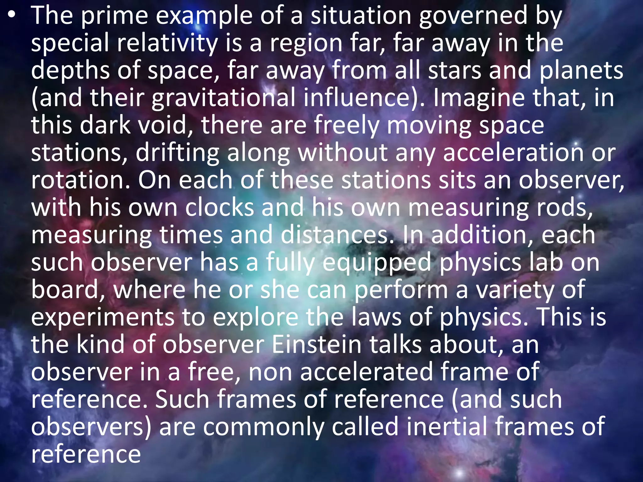 • The prime example of a situation governed by
special relativity is a region far, far away in the
depths of space, far away from all stars and planets
(and their gravitational influence). Imagine that, in
this dark void, there are freely moving space
stations, drifting along without any acceleration or
rotation. On each of these stations sits an observer,
with his own clocks and his own measuring rods,
measuring times and distances. In addition, each
such observer has a fully equipped physics lab on
board, where he or she can perform a variety of
experiments to explore the laws of physics. This is
the kind of observer Einstein talks about, an
observer in a free, non accelerated frame of
reference. Such frames of reference (and such
observers) are commonly called inertial frames of
reference
 