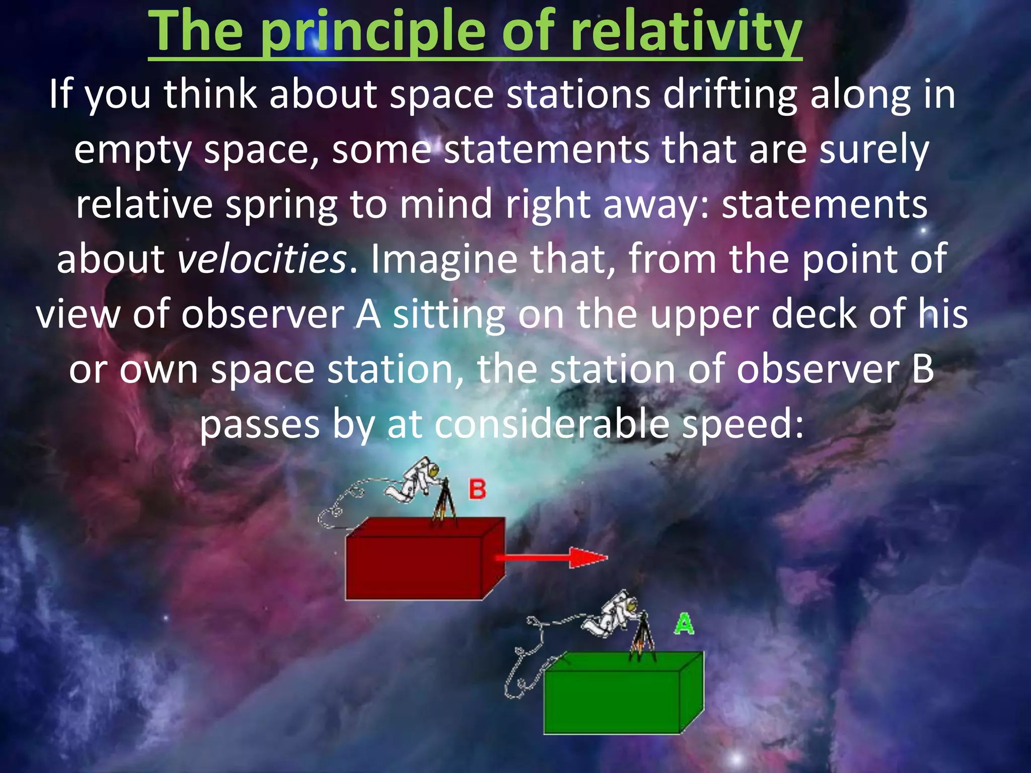 If you think about space stations drifting along in
empty space, some statements that are surely
relative spring to mind right away: statements
about velocities. Imagine that, from the point of
view of observer A sitting on the upper deck of his
or own space station, the station of observer B
passes by at considerable speed:
The principle of relativity
 