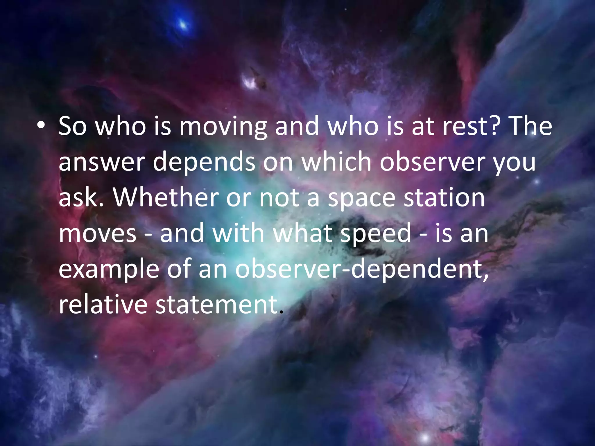 • So who is moving and who is at rest? The
answer depends on which observer you
ask. Whether or not a space station
moves - and with what speed - is an
example of an observer-dependent,
relative statement.
 