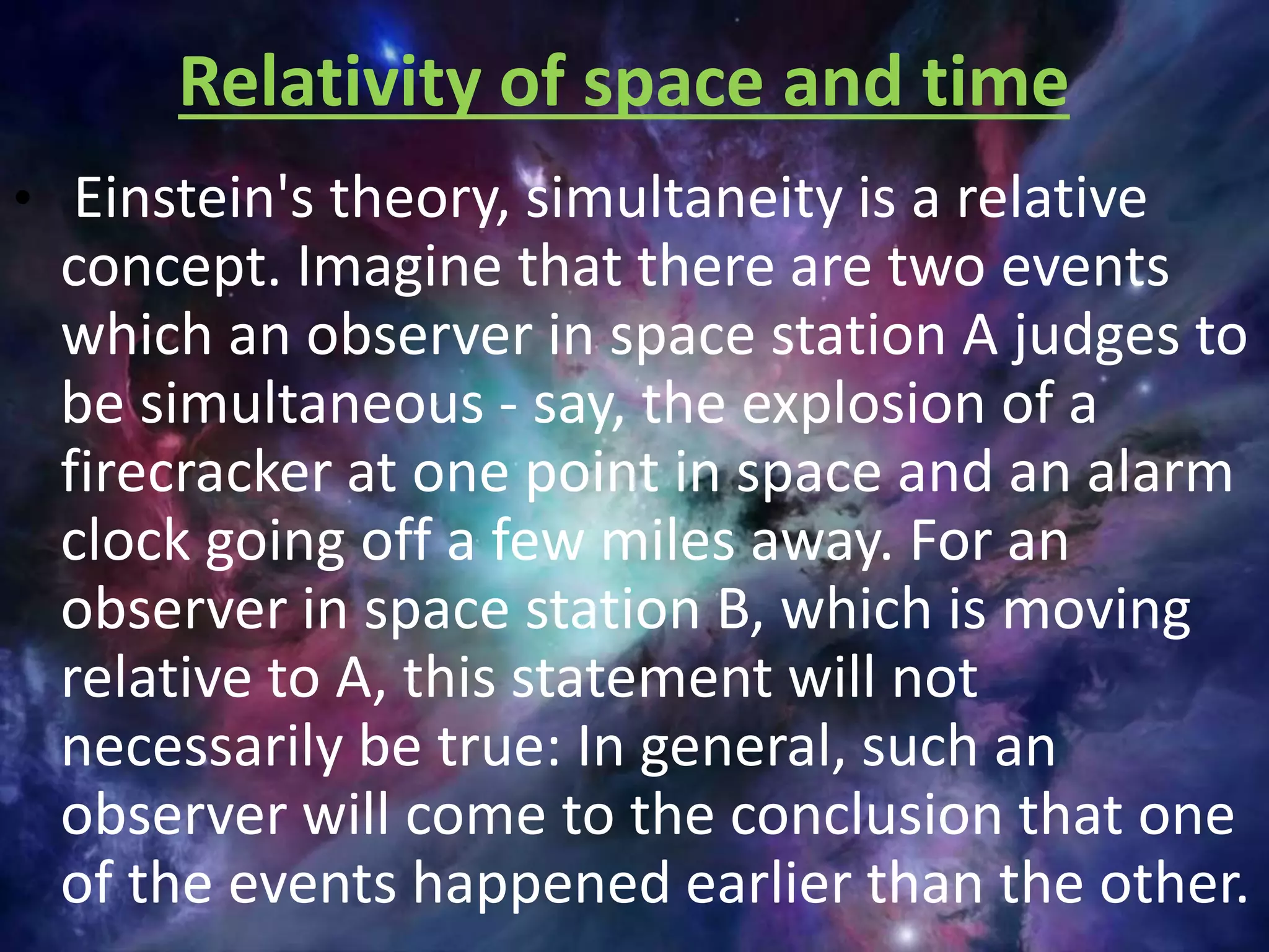 Relativity of space and time
• Einstein's theory, simultaneity is a relative
concept. Imagine that there are two events
which an observer in space station A judges to
be simultaneous - say, the explosion of a
firecracker at one point in space and an alarm
clock going off a few miles away. For an
observer in space station B, which is moving
relative to A, this statement will not
necessarily be true: In general, such an
observer will come to the conclusion that one
of the events happened earlier than the other.
 