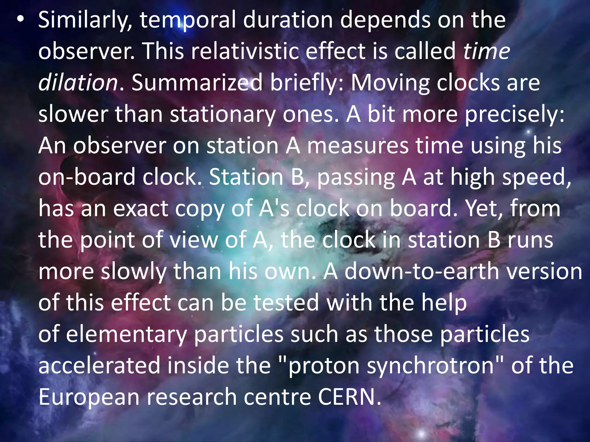 • Similarly, temporal duration depends on the
observer. This relativistic effect is called time
dilation. Summarized briefly: Moving clocks are
slower than stationary ones. A bit more precisely:
An observer on station A measures time using his
on-board clock. Station B, passing A at high speed,
has an exact copy of A's clock on board. Yet, from
the point of view of A, the clock in station B runs
more slowly than his own. A down-to-earth version
of this effect can be tested with the help
of elementary particles such as those particles
accelerated inside the "proton synchrotron" of the
European research centre CERN.
 