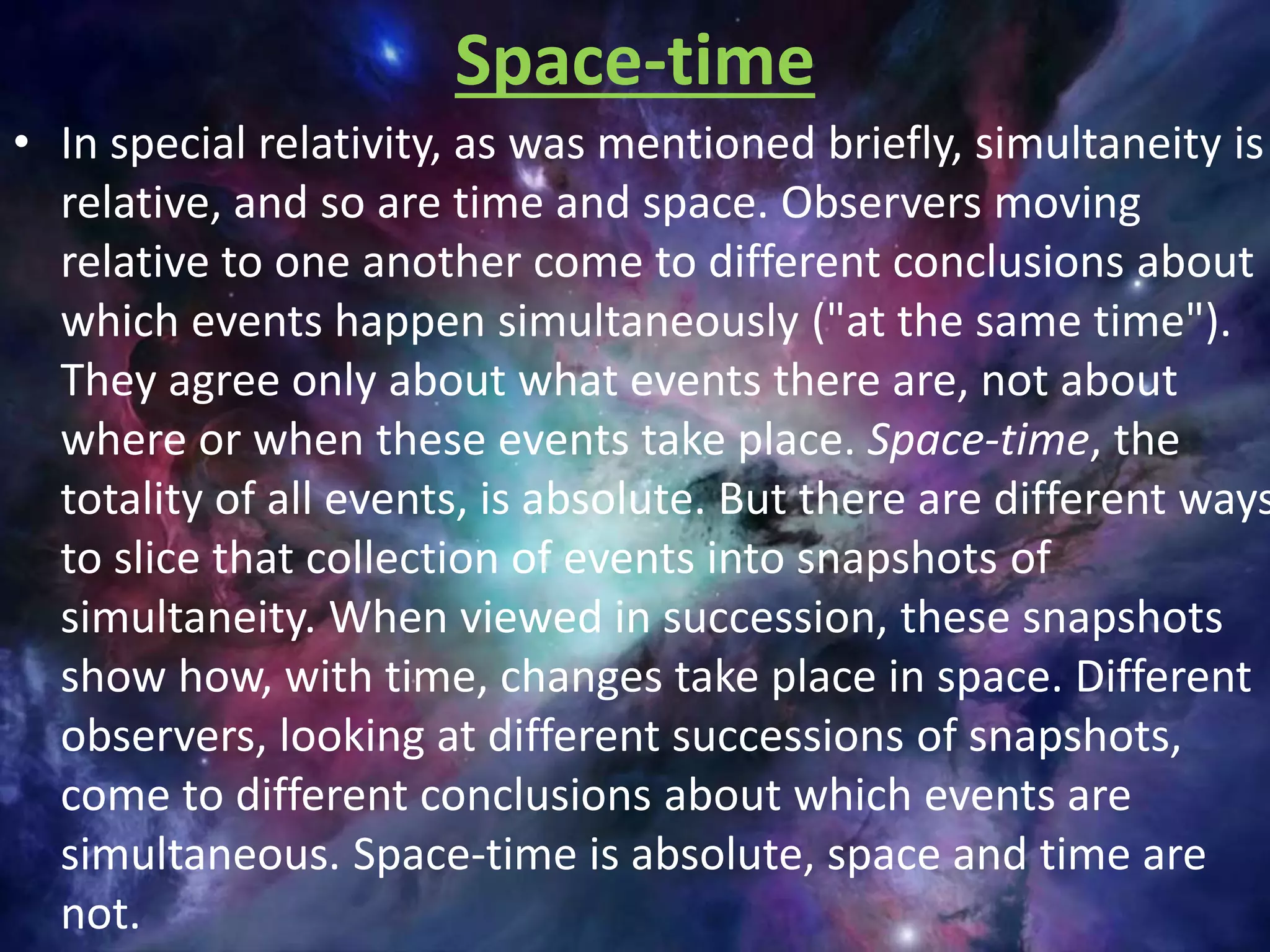 Space-time
• In special relativity, as was mentioned briefly, simultaneity is
relative, and so are time and space. Observers moving
relative to one another come to different conclusions about
which events happen simultaneously ("at the same time").
They agree only about what events there are, not about
where or when these events take place. Space-time, the
totality of all events, is absolute. But there are different ways
to slice that collection of events into snapshots of
simultaneity. When viewed in succession, these snapshots
show how, with time, changes take place in space. Different
observers, looking at different successions of snapshots,
come to different conclusions about which events are
simultaneous. Space-time is absolute, space and time are
not.
 