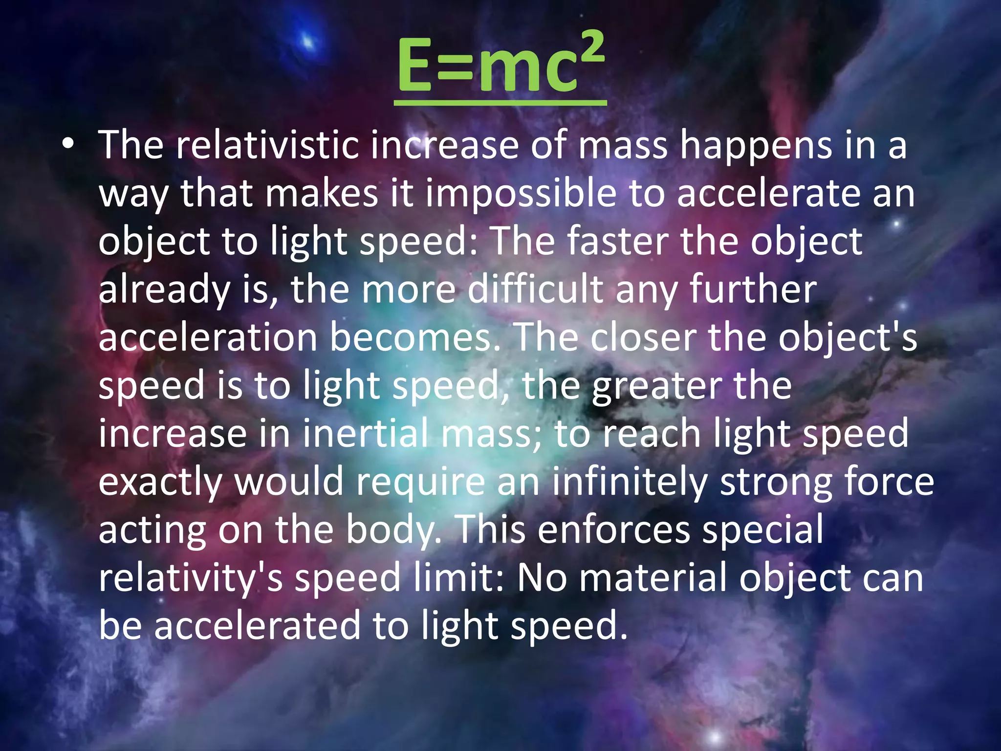 E=mc²
• The relativistic increase of mass happens in a
way that makes it impossible to accelerate an
object to light speed: The faster the object
already is, the more difficult any further
acceleration becomes. The closer the object's
speed is to light speed, the greater the
increase in inertial mass; to reach light speed
exactly would require an infinitely strong force
acting on the body. This enforces special
relativity's speed limit: No material object can
be accelerated to light speed.
 