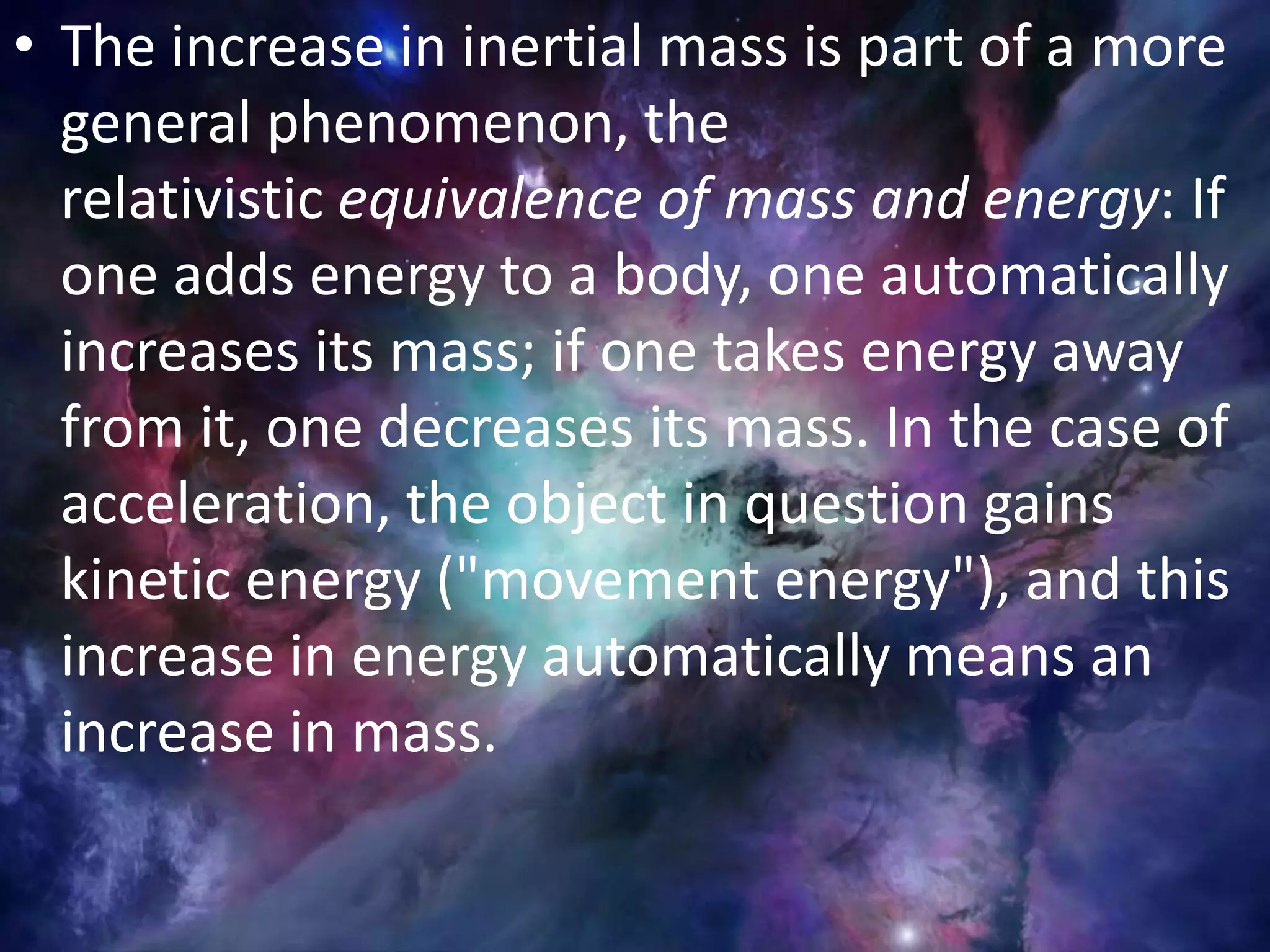 • The increase in inertial mass is part of a more
general phenomenon, the
relativistic equivalence of mass and energy: If
one adds energy to a body, one automatically
increases its mass; if one takes energy away
from it, one decreases its mass. In the case of
acceleration, the object in question gains
kinetic energy ("movement energy"), and this
increase in energy automatically means an
increase in mass.
 