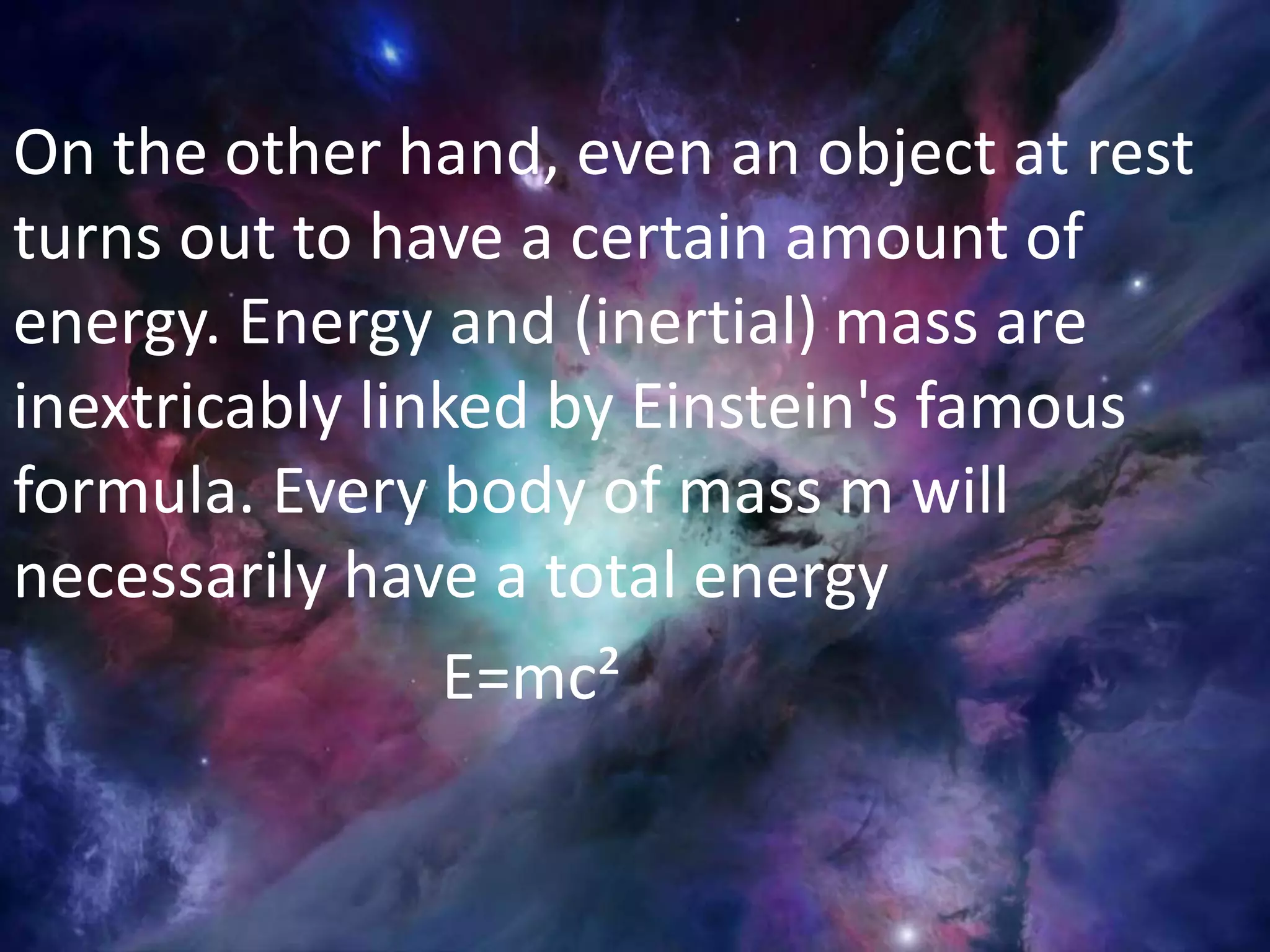 On the other hand, even an object at rest
turns out to have a certain amount of
energy. Energy and (inertial) mass are
inextricably linked by Einstein's famous
formula. Every body of mass m will
necessarily have a total energy
E=mc²
 