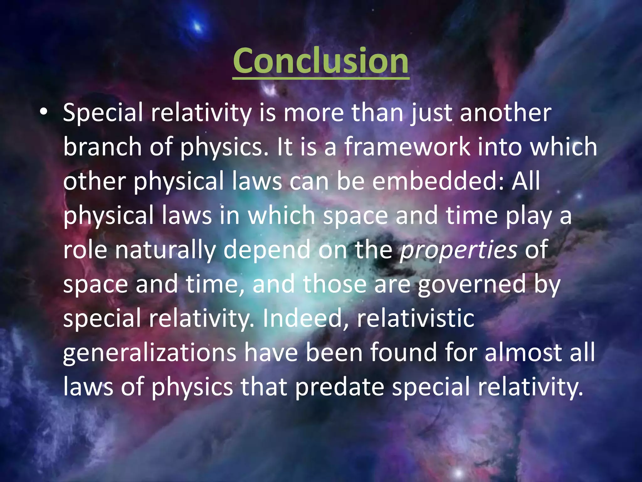 Conclusion
• Special relativity is more than just another
branch of physics. It is a framework into which
other physical laws can be embedded: All
physical laws in which space and time play a
role naturally depend on the properties of
space and time, and those are governed by
special relativity. Indeed, relativistic
generalizations have been found for almost all
laws of physics that predate special relativity.
 