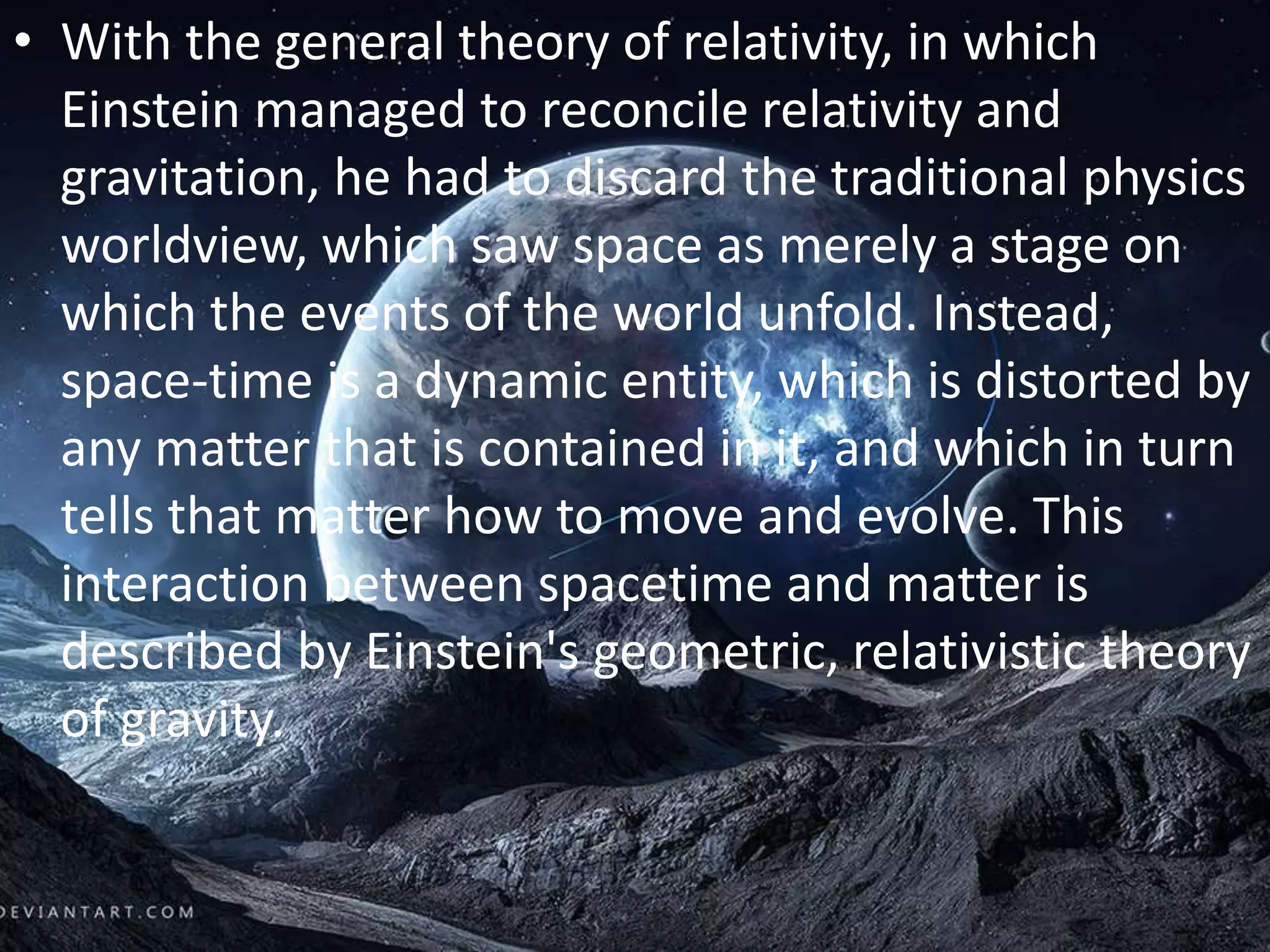 • With the general theory of relativity, in which
Einstein managed to reconcile relativity and
gravitation, he had to discard the traditional physics
worldview, which saw space as merely a stage on
which the events of the world unfold. Instead,
space-time is a dynamic entity, which is distorted by
any matter that is contained in it, and which in turn
tells that matter how to move and evolve. This
interaction between spacetime and matter is
described by Einstein's geometric, relativistic theory
of gravity.
 