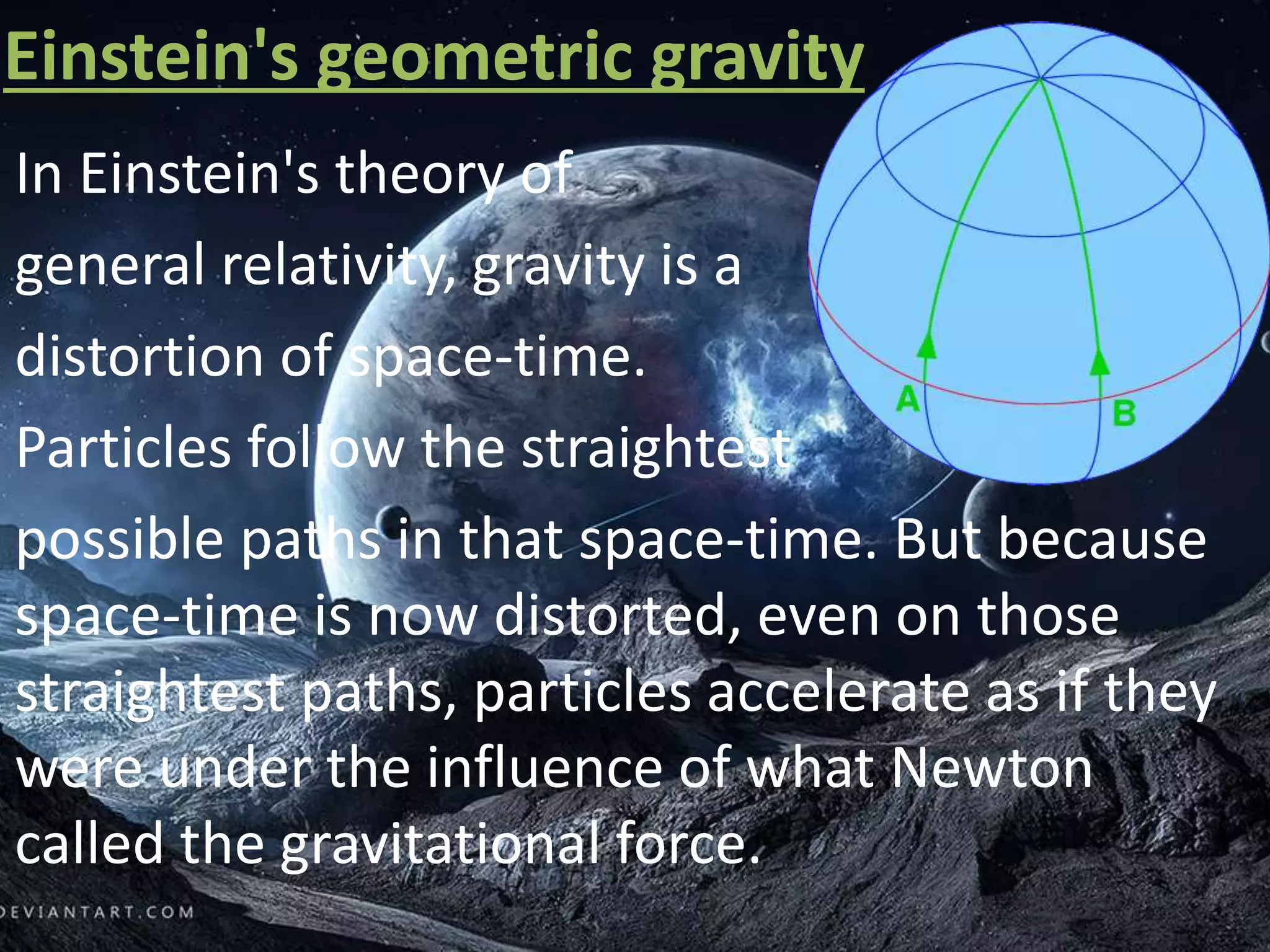 Einstein's geometric gravity
In Einstein's theory of
general relativity, gravity is a
distortion of space-time.
Particles follow the straightest
possible paths in that space-time. But because
space-time is now distorted, even on those
straightest paths, particles accelerate as if they
were under the influence of what Newton
called the gravitational force.
 