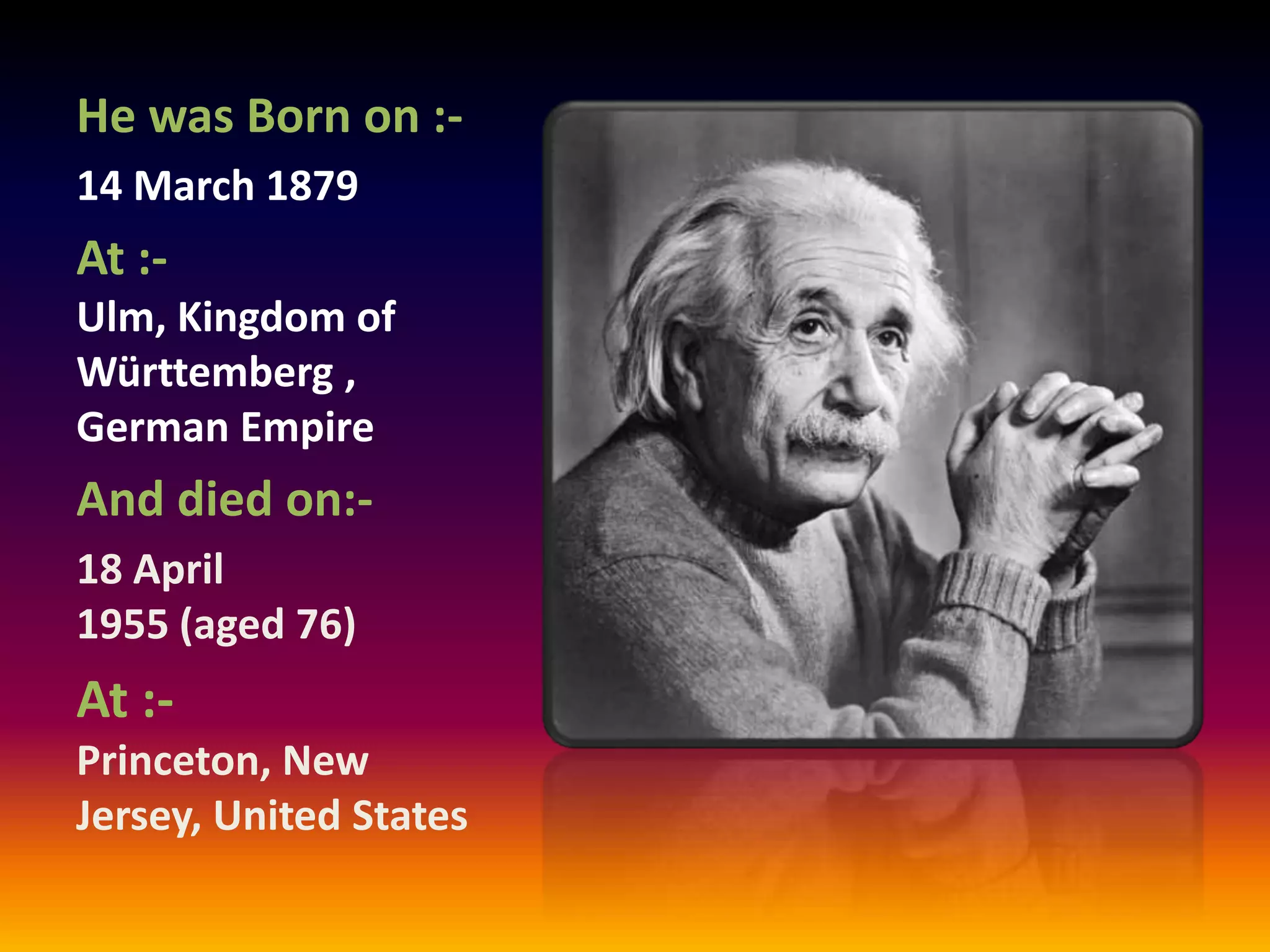 He was Born on :-
14 March 1879
At :-
Ulm, Kingdom of
Württemberg ,
German Empire
And died on:-
18 April
1955 (aged 76)
At :-
Princeton, New
Jersey, United States
 
