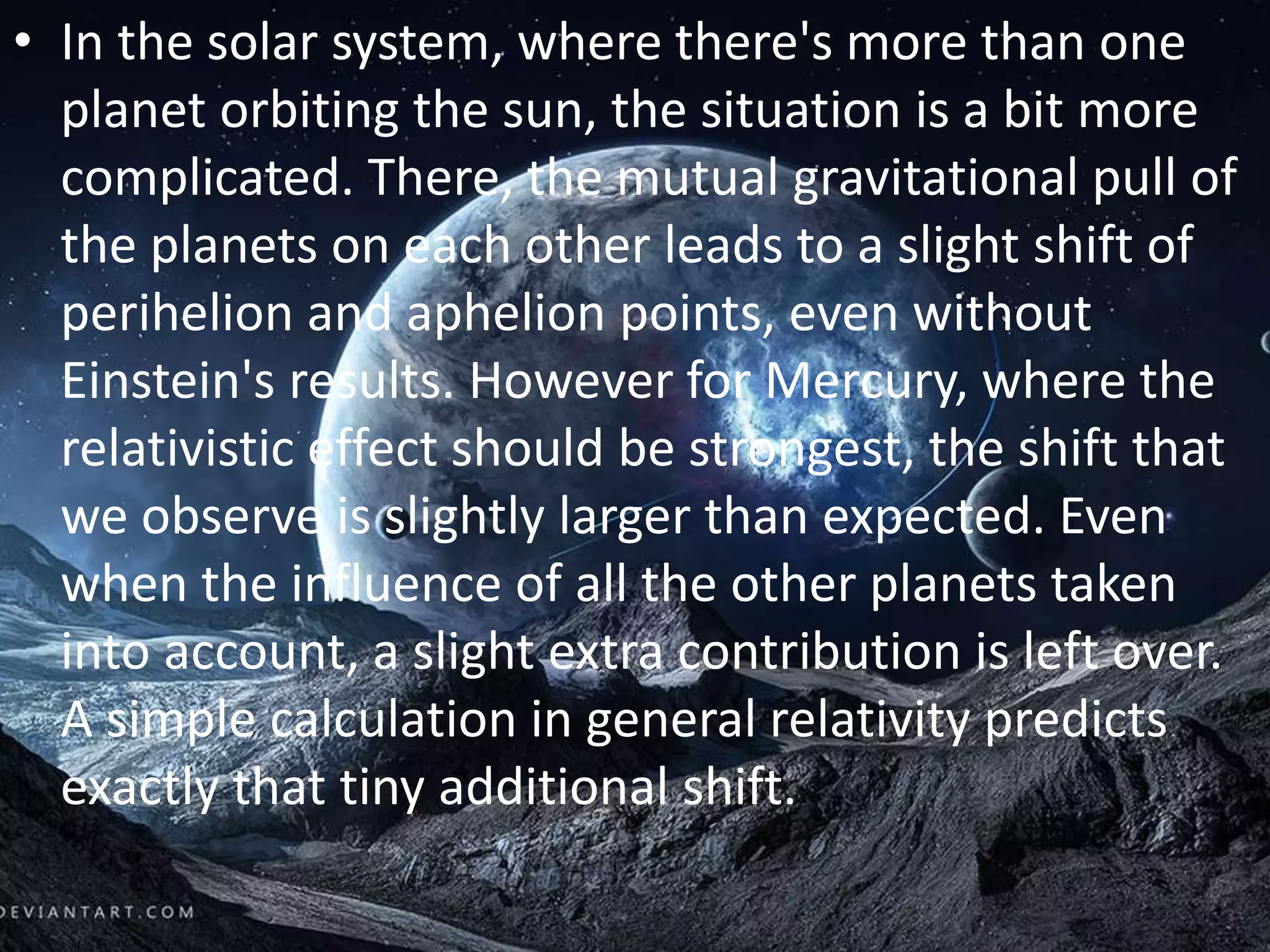 • In the solar system, where there's more than one
planet orbiting the sun, the situation is a bit more
complicated. There, the mutual gravitational pull of
the planets on each other leads to a slight shift of
perihelion and aphelion points, even without
Einstein's results. However for Mercury, where the
relativistic effect should be strongest, the shift that
we observe is slightly larger than expected. Even
when the influence of all the other planets taken
into account, a slight extra contribution is left over.
A simple calculation in general relativity predicts
exactly that tiny additional shift.
 