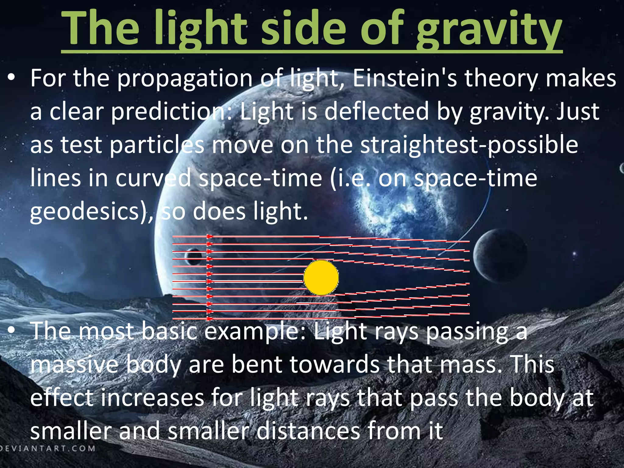 The light side of gravity
• For the propagation of light, Einstein's theory makes
a clear prediction: Light is deflected by gravity. Just
as test particles move on the straightest-possible
lines in curved space-time (i.e. on space-time
geodesics), so does light.
• The most basic example: Light rays passing a
massive body are bent towards that mass. This
effect increases for light rays that pass the body at
smaller and smaller distances from it
 
