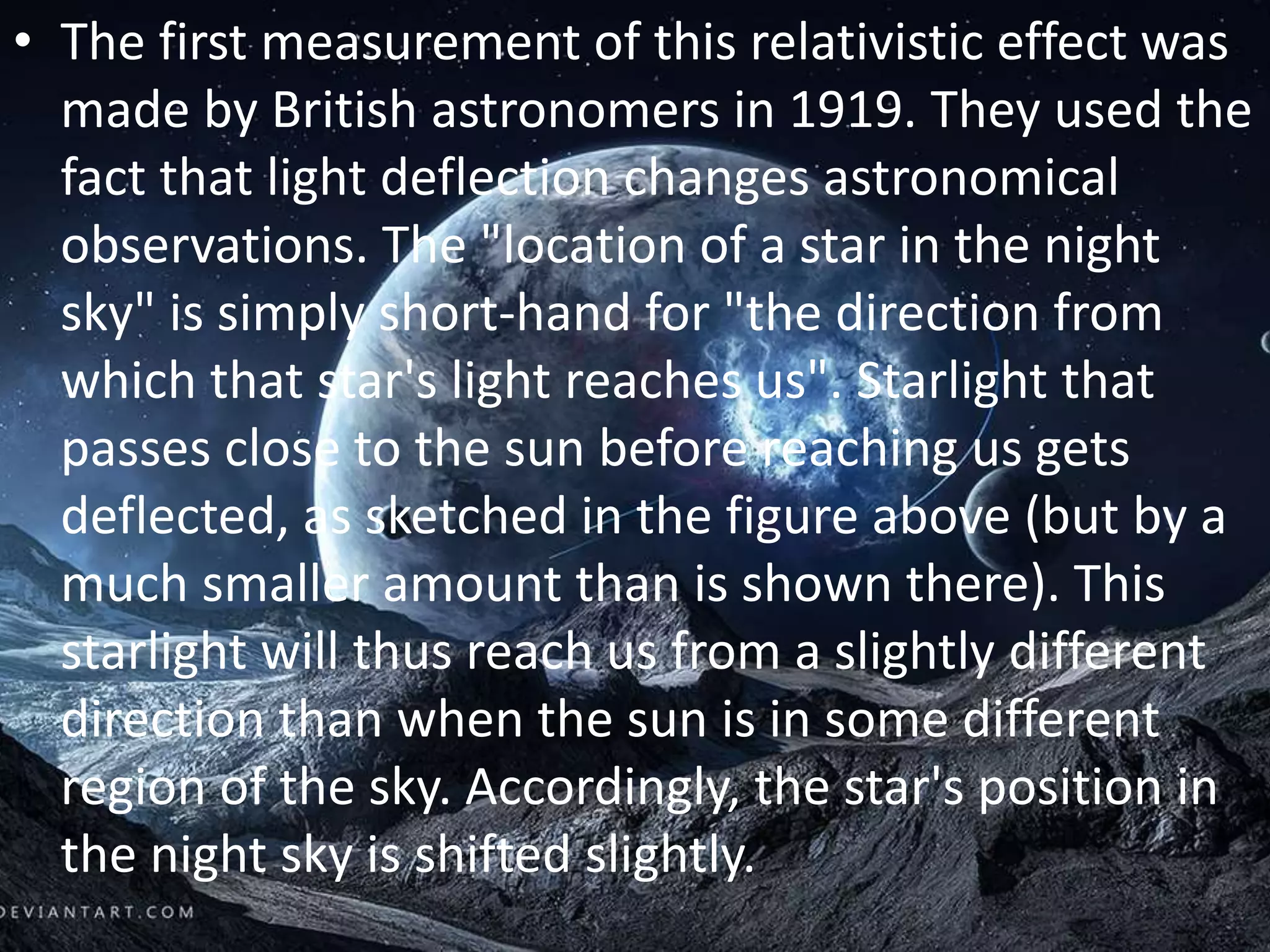 • The first measurement of this relativistic effect was
made by British astronomers in 1919. They used the
fact that light deflection changes astronomical
observations. The "location of a star in the night
sky" is simply short-hand for "the direction from
which that star's light reaches us". Starlight that
passes close to the sun before reaching us gets
deflected, as sketched in the figure above (but by a
much smaller amount than is shown there). This
starlight will thus reach us from a slightly different
direction than when the sun is in some different
region of the sky. Accordingly, the star's position in
the night sky is shifted slightly.
 