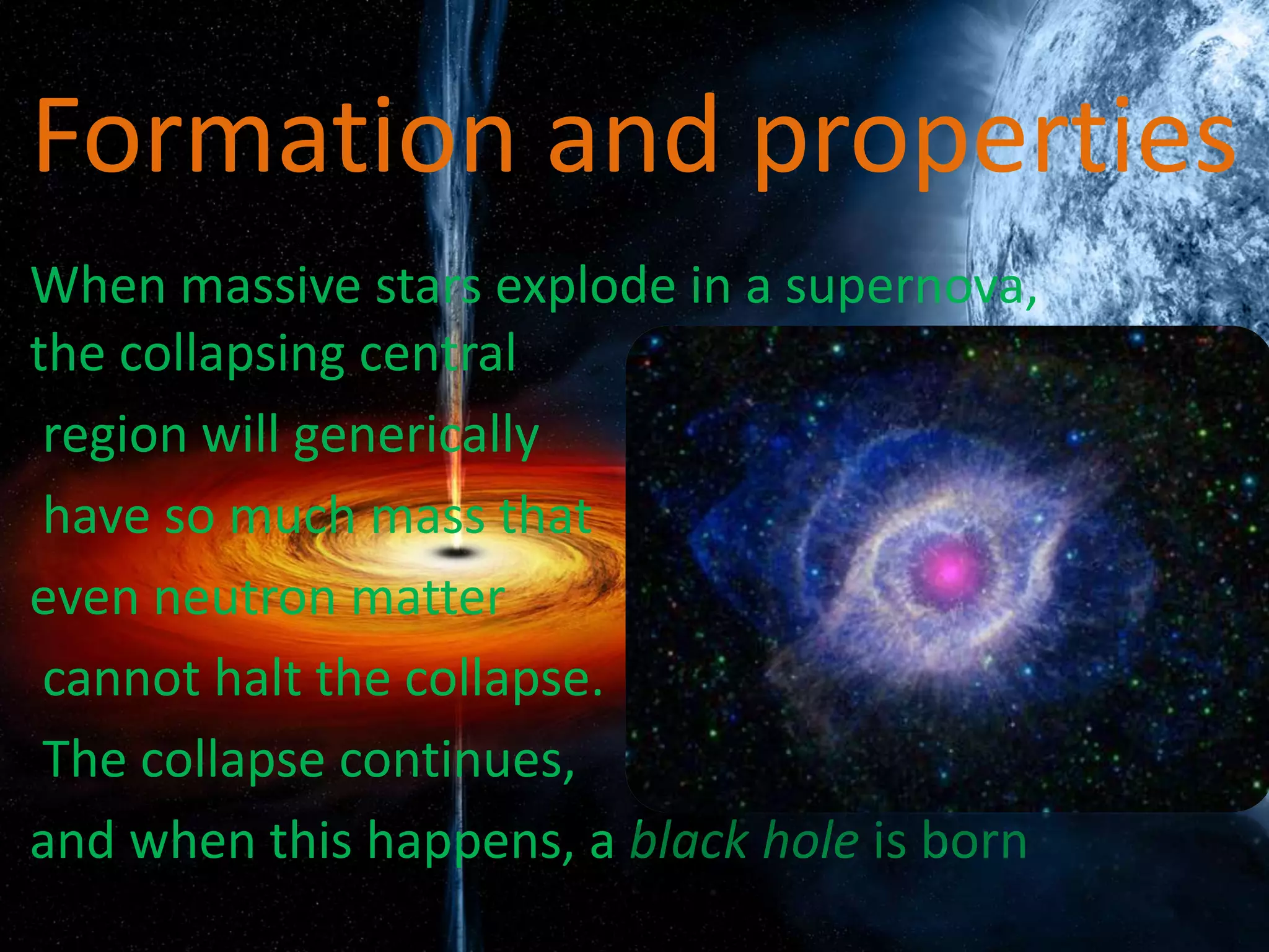 Formation and properties
• When massive stars explode in a supernova,
the collapsing central
• region will generically
• have so much mass that
• even neutron matter
• cannot halt the collapse.
• The collapse continues,
• and when this happens, a black hole is born
 
