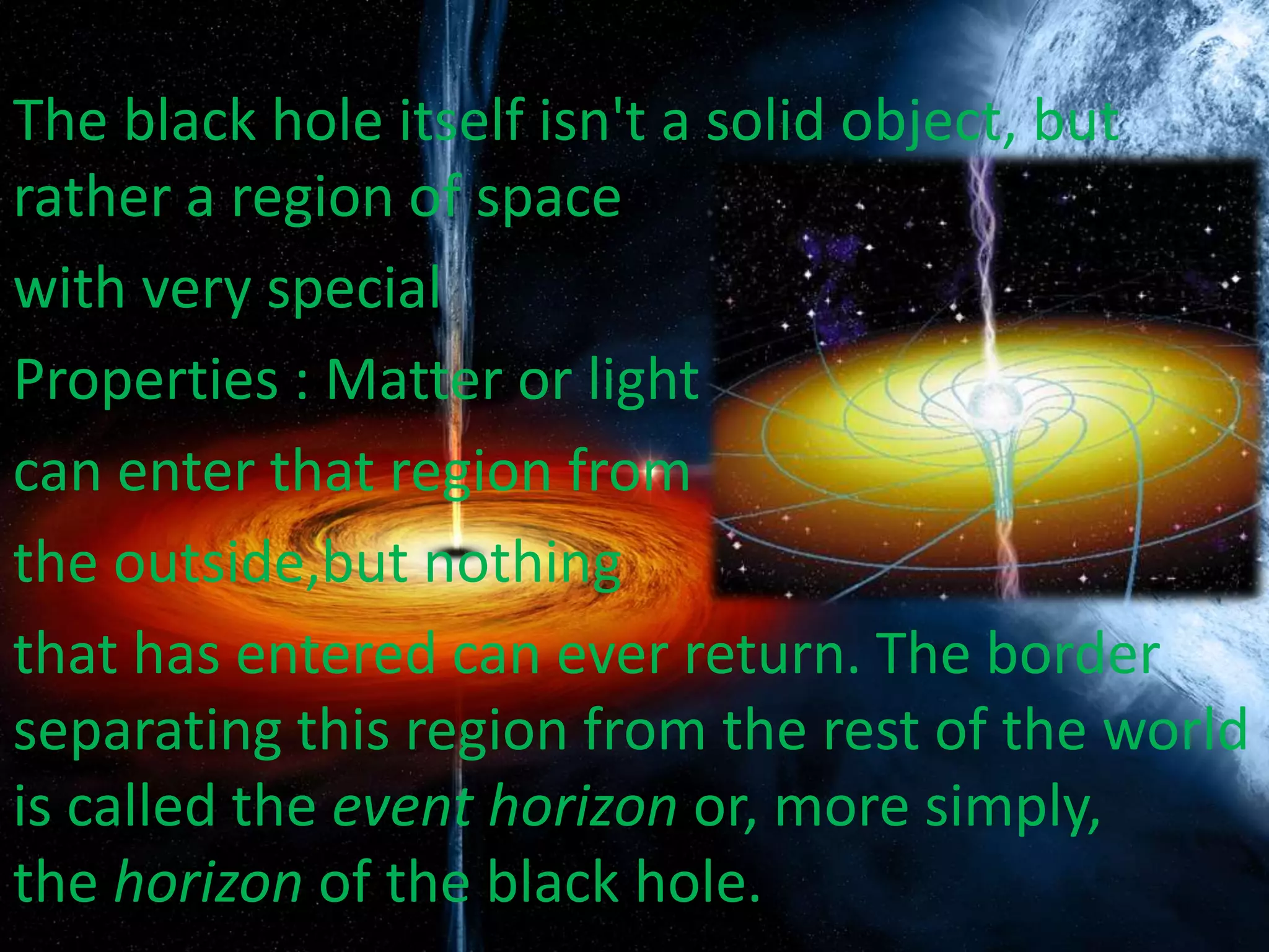The black hole itself isn't a solid object, but
rather a region of space
with very special
Properties : Matter or light
can enter that region from
the outside,but nothing
that has entered can ever return. The border
separating this region from the rest of the world
is called the event horizon or, more simply,
the horizon of the black hole.
 