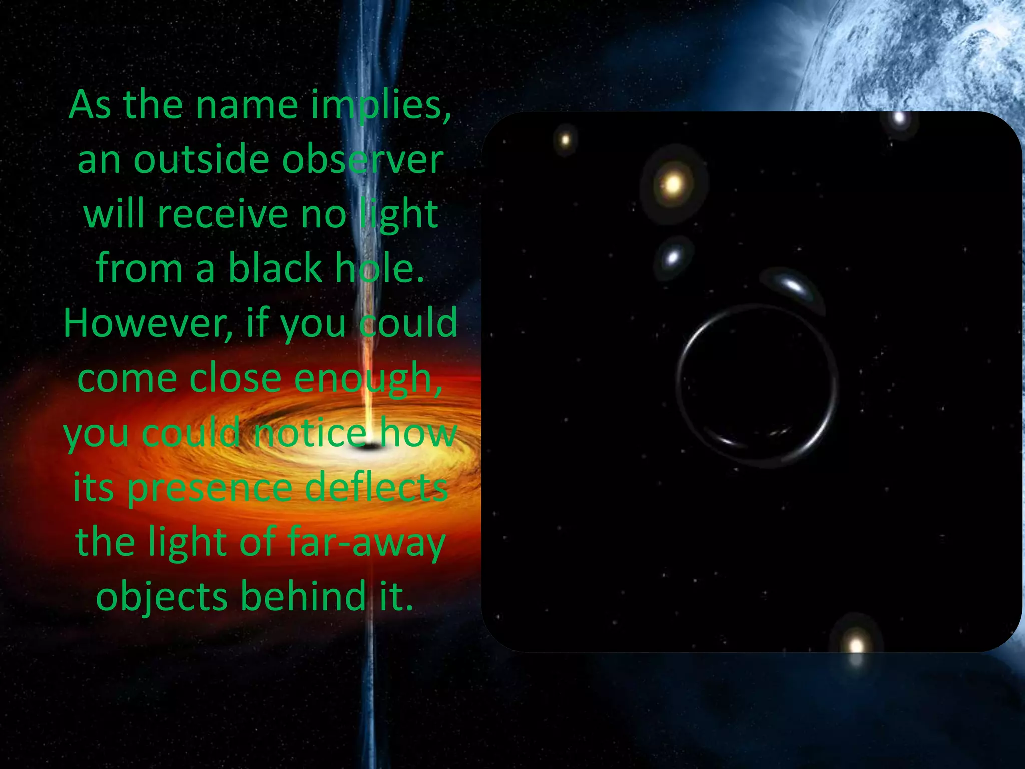 As the name implies,
an outside observer
will receive no light
from a black hole.
However, if you could
come close enough,
you could notice how
its presence deflects
the light of far-away
objects behind it.
 