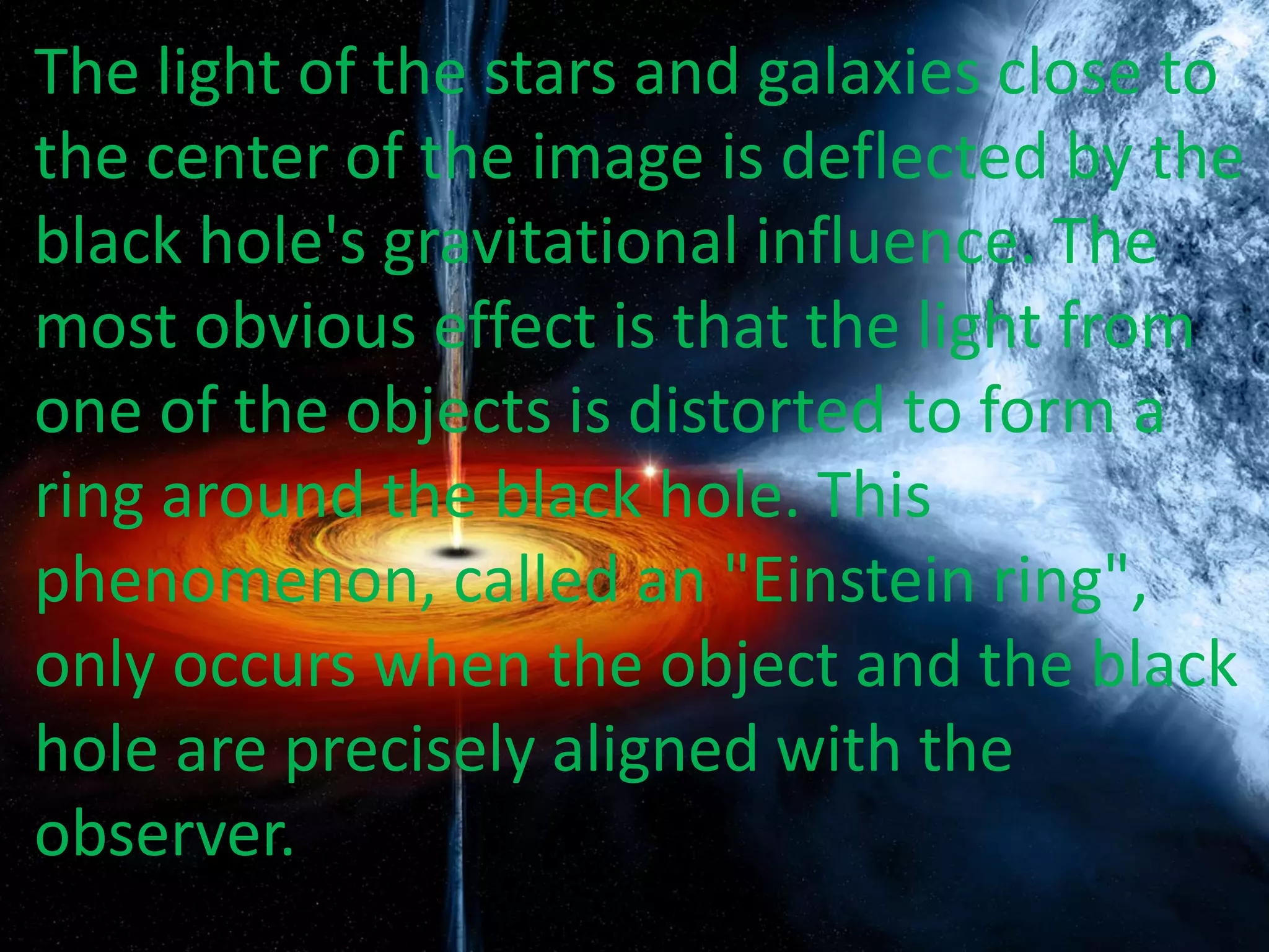 The light of the stars and galaxies close to
the center of the image is deflected by the
black hole's gravitational influence. The
most obvious effect is that the light from
one of the objects is distorted to form a
ring around the black hole. This
phenomenon, called an "Einstein ring",
only occurs when the object and the black
hole are precisely aligned with the
observer.
 