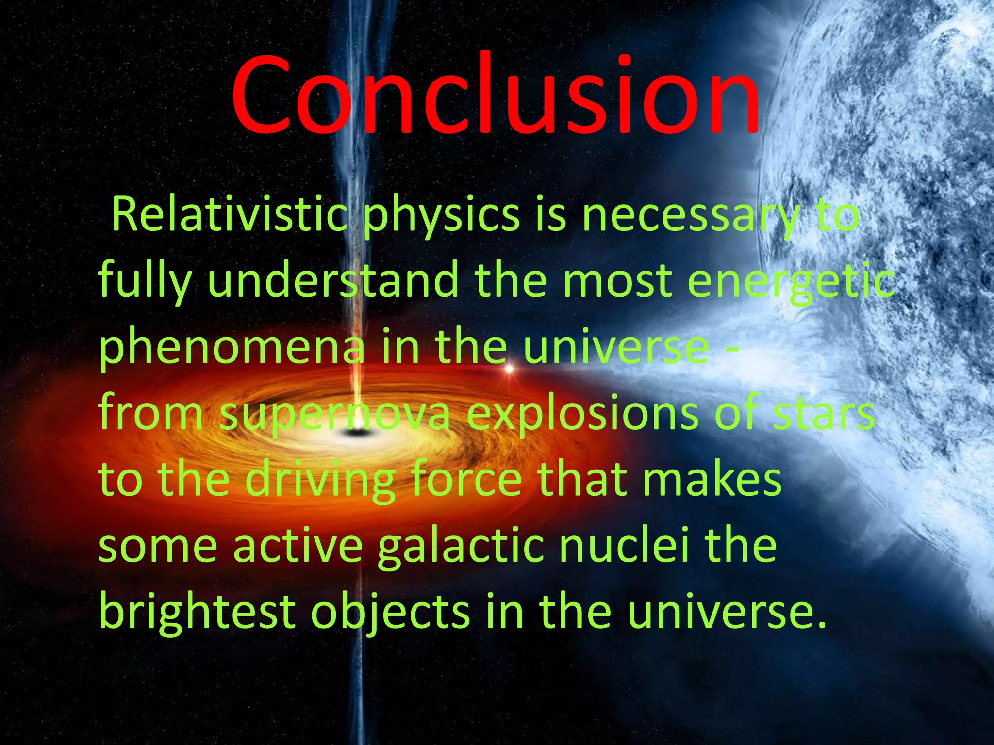 Conclusion
• Relativistic physics is necessary to
fully understand the most energetic
phenomena in the universe -
from supernova explosions of stars
to the driving force that makes
some active galactic nuclei the
brightest objects in the universe.
 