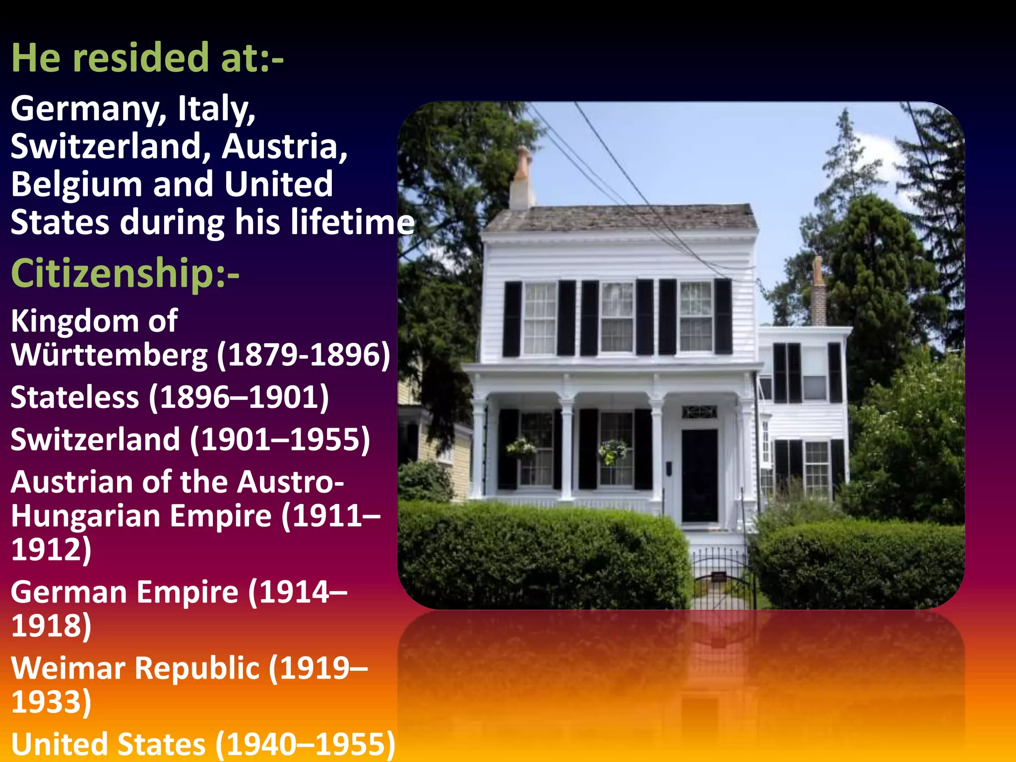 He resided at:-
Germany, Italy,
Switzerland, Austria,
Belgium and United
States during his lifetime
Citizenship:-
Kingdom of
Württemberg (1879-1896)
Stateless (1896–1901)
Switzerland (1901–1955)
Austrian of the Austro-
Hungarian Empire (1911–
1912)
German Empire (1914–
1918)
Weimar Republic (1919–
1933)
United States (1940–1955)
 