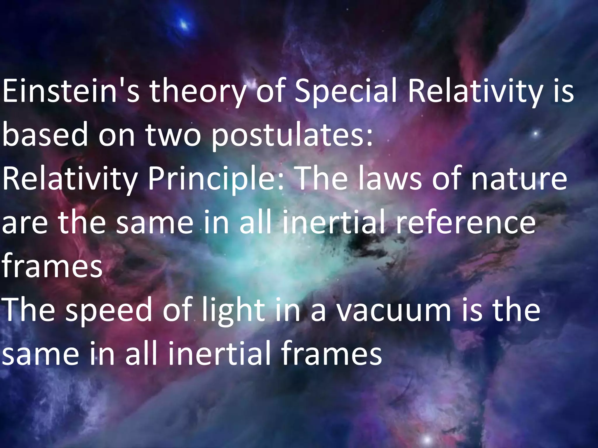 Einstein's theory of Special Relativity is
based on two postulates:
Relativity Principle: The laws of nature
are the same in all inertial reference
frames
The speed of light in a vacuum is the
same in all inertial frames
 