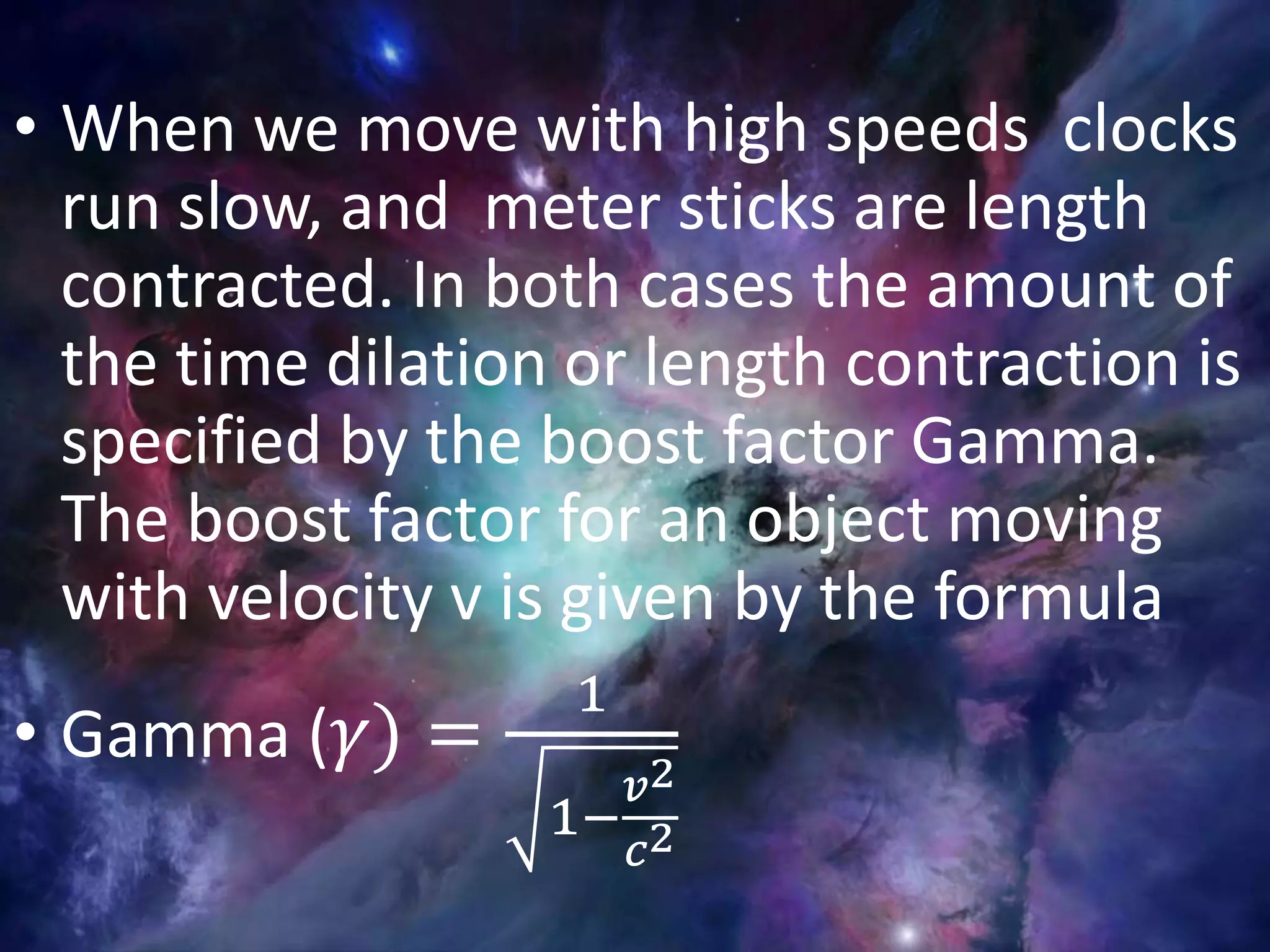 • When we move with high speeds clocks
run slow, and meter sticks are length
contracted. In both cases the amount of
the time dilation or length contraction is
specified by the boost factor Gamma.
The boost factor for an object moving
with velocity v is given by the formula
• Gamma ( 𝛾) =
1
1−
𝑣2
𝑐2
 