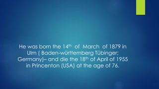 He was born the 14th of March of 1879 in 
Ulm ( Baden-württemberg Tübinger; 
Germany)– and die the 18th of April of 1955 
in Princenton (USA) at the age of 76. 
 