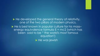  He developed the general theory of relativity, 
one of the two pillars of modern physics. 
 He is best known in popular culture for his mass– 
energy equivalence formula E = mc2 (which has 
been said to be “ the world's most famous 
equation") 
 He was jewish 
 