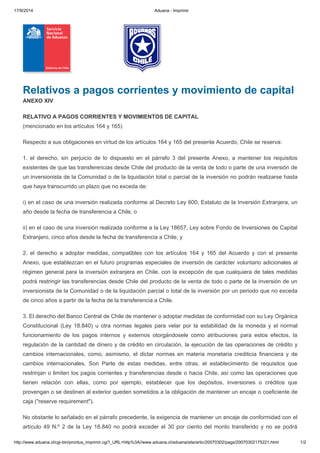 17/9/2014 Aduana - Imprimir
http://www.aduana.cl/cgi-bin/prontus_imprimir.cgi?_URL=http%3A//www.aduana.cl/aduana/site/artic/20070302/pags/20070302175221.html 1/2
Relativos a pagos corrientes y movimiento de capital
ANEXO XIV
RELATIVO A PAGOS CORRIENTES Y MOVIMIENTOS DE CAPITAL
(mencionado en los artículos 164 y 165)
Respecto a sus obligaciones en virtud de los artículos 164 y 165 del presente Acuerdo, Chile se reserva:
1. el derecho, sin perjuicio de lo dispuesto en el párrafo 3 del presente Anexo, a mantener los requisitos
existentes de que las transferencias desde Chile del producto de la venta de todo o parte de una inversión de
un inversionista de la Comunidad o de la liquidación total o parcial de la inversión no podrán realizarse hasta
que haya transcurrido un plazo que no exceda de:
i) en el caso de una inversión realizada conforme al Decreto Ley 600, Estatuto de la Inversión Extranjera, un
año desde la fecha de transferencia a Chile, o
ii) en el caso de una inversión realizada conforme a la Ley 18657, Ley sobre Fondo de Inversiones de Capital
Extranjero, cinco años desde la fecha de transferencia a Chile, y
2. el derecho a adoptar medidas, compatibles con los artículos 164 y 165 del Acuerdo y con el presente
Anexo, que establezcan en el futuro programas especiales de inversión de carácter voluntario adicionales al
régimen general para la inversión extranjera en Chile, con la excepción de que cualquiera de tales medidas
podrá restringir las transferencias desde Chile del producto de la venta de todo o parte de la inversión de un
inversionista de la Comunidad o de la liquidación parcial o total de la inversión por un periodo que no exceda
de cinco años a partir de la fecha de la transferencia a Chile.
3. El derecho del Banco Central de Chile de mantener o adoptar medidas de conformidad con su Ley Orgánica
Constitucional (Ley 18.840) u otra normas legales para velar por la estabilidad de la moneda y el normal
funcionamiento de los pagos internos y externos otorgándosele como atribuciones para estos efectos, la
regulación de la cantidad de dinero y de crédito en circulación, la ejecución de las operaciones de crédito y
cambios internacionales, como, asimismo, el dictar normas en materia monetaria crediticia financiera y de
cambios internacionales. Son Parte de estas medidas, entre otras, el establecimiento de requisitos que
restrinjan o limiten los pagos corrientes y transferencias desde o hacia Chile, así como las operaciones que
tienen relación con ellas, como por ejemplo, establecer que los depósitos, inversiones o créditos que
provengan o se destinen al exterior queden sometidos a la obligación de mantener un encaje o coeficiente de
caja ("reserve requirement").
No obstante lo señalado en el párrafo precedente, la exigencia de mantener un encaje de conformidad con el
artículo 49 N.º 2 de la Ley 18.840 no podrá exceder el 30 por ciento del monto transferido y no se podrá
 