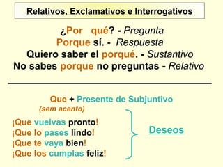 Relativos, Exclamativos e InterrogativosRelativos, Exclamativos e Interrogativos
¿Por qué? - Pregunta
Porque sí. - Respuesta
Quiero saber el porqué. - Sustantivo
No sabes porque no preguntas - Relativo
Que + Presente de Subjuntivo
(sem acento)
¡Que vuelvas pronto!
¡Que lo pases lindo!
¡Que te vaya bien!
¡Que los cumplas feliz!
Deseos
 