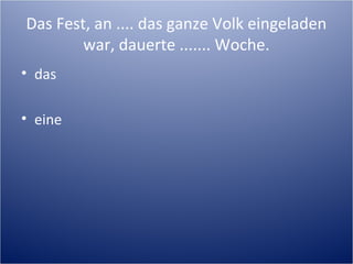 Das Fest, an .... das ganze Volk eingeladen
war, dauerte ....... Woche.
• das
• eine
 