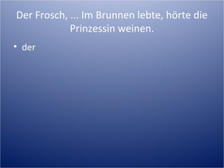 Der Frosch, ... Im Brunnen lebte, hörte die
Prinzessin weinen.
• der
 
