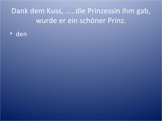 Dank dem Kuss, .....die Prinzessin ihm gab,
wurde er ein schöner Prinz.
• den
 