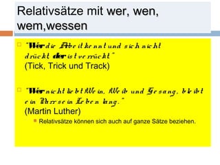 Relativsätze mit wweerr,, wweenn,, 
wweemm,,wweesssseenn 
 “Wer d ie Arbe it ke nnt und s ich nicht 
d rüc kt, der is t ve rrüc kt. ” 
(Tick, Trick und Track) 
 “Wer nicht lie bt We in, We ib und G e s a ng , ble ibt 
e in Na rr s e in Le be n la ng . ” 
(Martin Luther) 
 Relativsätze können sich auch auf ganze Sätze beziehen. 
