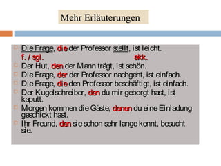 Mehr Erläuterungen 
 DDiiee FFrraaggee,, ddiiee ddeerr PPrrooffeessssoorr sstteelllltt,, iisstt lleeiicchhtt.. 
ff.. // ssggll.. aakkkk.. 
 DDeerr HHuutt,, ddeenn ddeerr MMaannnn ttrrääggtt,, iisstt sscchhöönn.. 
 DDiiee FFrraaggee,, ddeerr ddeerr PPrrooffeessssoorr nnaacchhggeehhtt,, iisstt eeiinnffaacchh.. 
 DDiiee FFrraaggee,, ddiiee ddeenn PPrrooffeessssoorr bbeesscchhääffttiiggtt,, iisstt eeiinnffaacchh.. 
 DDeerr KKuuggeellsscchhrreeiibbeerr,, ddeenn dduu mmiirr ggeebboorrggtt hhaasstt,, iisstt 
kkaappuutttt.. 
 MMoorrggeenn kkoommmmeenn ddiiee GGäässttee,, ddeenneenn dduu eeiinnee EEiinnllaadduunngg 
ggeesscchhiicckktt hhaasstt.. 
 IIhhrr FFrreeuunndd,, ddeenn ssiiee sscchhoonn sseehhrr llaannggee kkeennnntt,, bbeessuucchhtt 
ssiiee.. 
 