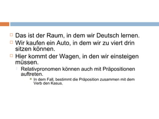  Das ist der Raum, in dem wir Deutsch lernen. 
 Wir kaufen ein Auto, in dem wir zu viert drin 
sitzen können. 
 Hier kommt der Wagen, in den wir einsteigen 
müssen. 
 Relativpronomen können auch mit Präpositionen 
auftreten. 
 In dem Fall, bestimmt die Präposition zusammen mit dem 
Verb den Kasus. 
 