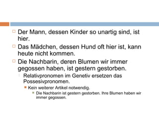  Der Mann, dessen Kinder so unartig sind, ist 
hier. 
 Das Mädchen, dessen Hund oft hier ist, kann 
heute nicht kommen. 
 Die Nachbarin, deren Blumen wir immer 
gegossen haben, ist gestern gestorben. 
 Relativpronomen im Genetiv ersetzen das 
Possesivpronomen. 
 Kein weiterer Artikel notwendig. 
 Die Nachbarin ist gestern gestorben. Ihre Blumen haben wir 
immer gegossen. 
 