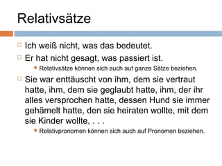 Relativsätze 
 Ich weiß nicht, was das bedeutet. 
 Er hat nicht gesagt, was passiert ist. 
 Relativsätze können sich auch auf ganze Sätze beziehen. 
 Sie war enttäuscht von ihm, dem sie vertraut 
hatte, ihm, dem sie geglaubt hatte, ihm, der ihr 
alles versprochen hatte, dessen Hund sie immer 
gehämelt hatte, den sie heiraten wollte, mit dem 
sie Kinder wollte, . . . 
 Relativpronomen können sich auch auf Pronomen beziehen. 
 