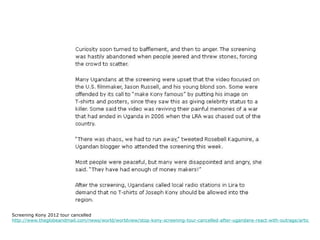 Screening Kony 2012 tour cancelled
http://www.theglobeandmail.com/news/world/worldview/stop-kony-screening-tour-cancelled-after-ugandans-react-with-outrage/article237
 