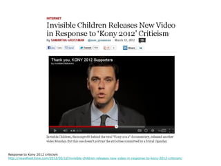 Response to Kony 2012 criticism
http://newsfeed.time.com/2012/03/12/invisible-children-releases-new-video-in-response-to-kony-2012-criticism/
 