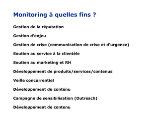 Monitoring à quelles fins ?

Gestion de la réputation

Gestion d'enjeu

Gestion de crise (communication de crise et d'urgence)

Soutien au service à la clientèle

Soutien au marketing et RH

Développement de produits/services/contenus

Veille concurrentiel

Développement de contenu

Campagne de sensibilisation (Outreach)

Développement de contenu
 