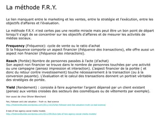 La méthode F.R.Y.
Le lien manquant entre le marketing et les ventes, entre la stratégie et l'exécution, entre les
objectifs d'affaires et l'évaluation.

La méthode F.R.Y. n'est certes pas une recette miracle mais peut être un bon point de départ
lorsqu'il s'agit de se concentrer sur les objectifs d'affaires et de mesurer les activités de
médias sociaux.

Frequency (Fréquence): cycle de vente ou le ratio d'achat
Si la fréquence comporte un aspect financier (fréquence des transactions), elle offre aussi un
aspect non financier (fréquence des interactions).

Reach (Portée):Nombre de personnes passées à l’acte (d’achat)
Son aspect non financier se trouve dans le nombre de personnes touchées par une activité
ou une campagne (pensez impression et interaction). L'aspect financier de la portée ( et
donc du retour contre investissement) touche nécessairement à la transaction (ou à la
conversion payante). L'évaluation et le calcul des transactions donnent un portrait véritable
des stratégies de portée.

Yield (Rendement) : consiste à faire augmenter l'argent dépensé par un client existant
(pensez aux ventes croisées des secteurs des cosmétiques ou de vêtements par exemple).
Voir aussi de chez Olivier Blanchard

Fan, Follower and Like valuation : Truth vs. Bad science
http://thebrandbuilder.wordpress.com/2011/10/25/fan-follower-and-like-valuation-truth-vs-bad-science/


A tale of two agency social media models
http://thebrandbuilder.wordpress.com/2011/09/26/a-tale-of-two-agency-social-media-models/
 